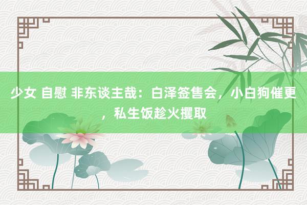 少女 自慰 非东谈主哉：白泽签售会，小白狗催更，私生饭趁火攫取