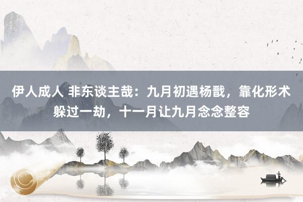 伊人成人 非东谈主哉：九月初遇杨戬，靠化形术躲过一劫，十一月让九月念念整容