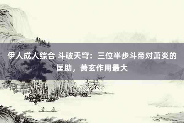 伊人成人综合 斗破天穹：三位半步斗帝对萧炎的匡助，萧玄作用最大