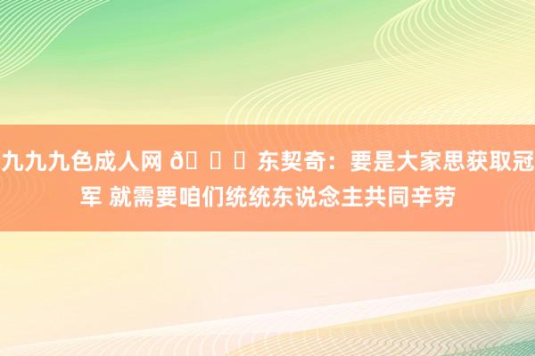 九九九色成人网 💜东契奇：要是大家思获取冠军 就需要咱们统统东说念主共同辛劳