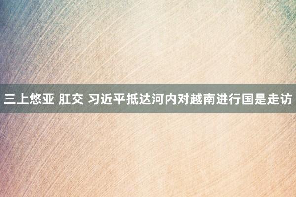 三上悠亚 肛交 习近平抵达河内对越南进行国是走访