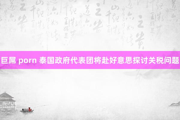 巨屌 porn 泰国政府代表团将赴好意思探讨关税问题