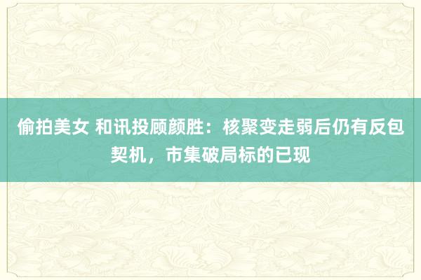 偷拍美女 和讯投顾颜胜：核聚变走弱后仍有反包契机，市集破局标的已现