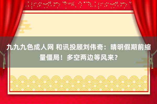 九九九色成人网 和讯投顾刘伟奇：晴明假期前缩量僵局！多空两边等风来？