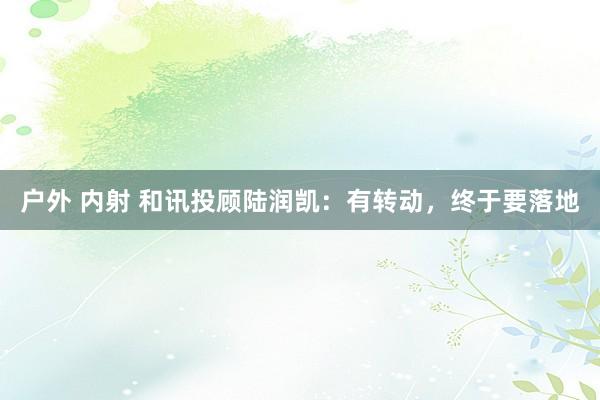 户外 内射 和讯投顾陆润凯：有转动，终于要落地