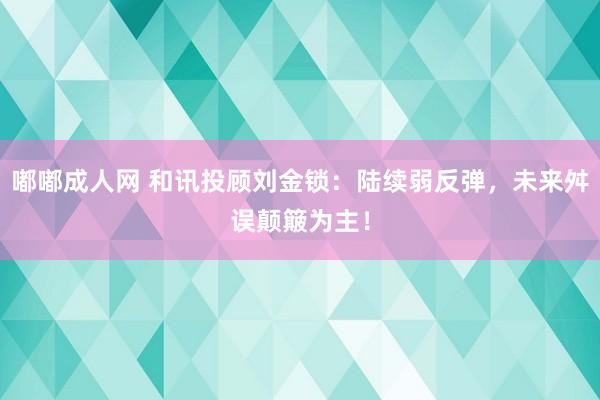 嘟嘟成人网 和讯投顾刘金锁：陆续弱反弹，未来舛误颠簸为主！