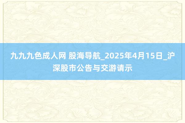 九九九色成人网 股海导航_2025年4月15日_沪深股市公告与交游请示