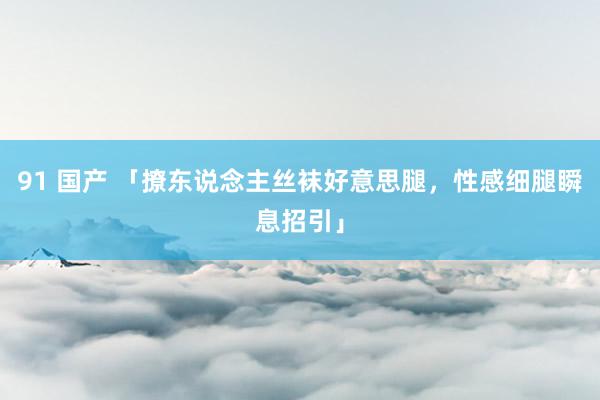 91 国产 「撩东说念主丝袜好意思腿，性感细腿瞬息招引」