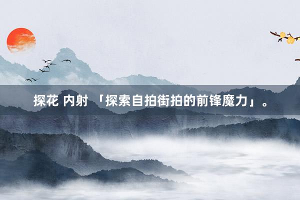 探花 内射 「探索自拍街拍的前锋魔力」。