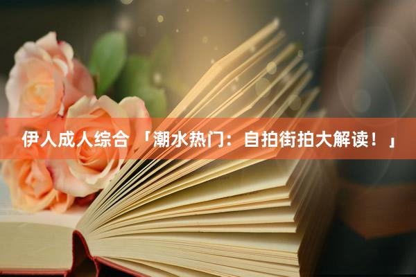 伊人成人综合 「潮水热门：自拍街拍大解读！」