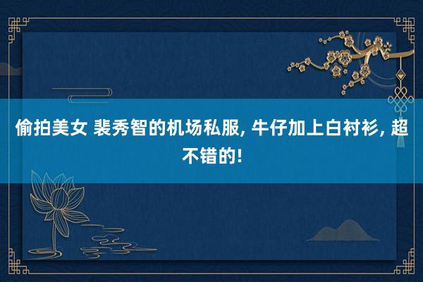 偷拍美女 裴秀智的机场私服， 牛仔加上白衬衫， 超不错的!