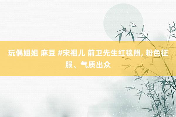 玩偶姐姐 麻豆 #宋祖儿 前卫先生红毯照， 粉色征服、气质出众