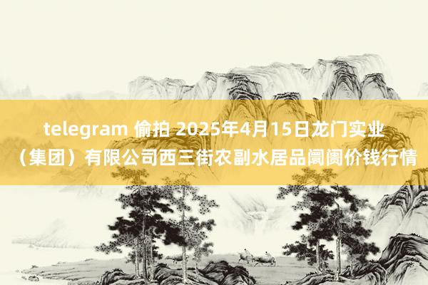 telegram 偷拍 2025年4月15日龙门实业(集团)有限公司西三街农副水居品阛阓价钱行情