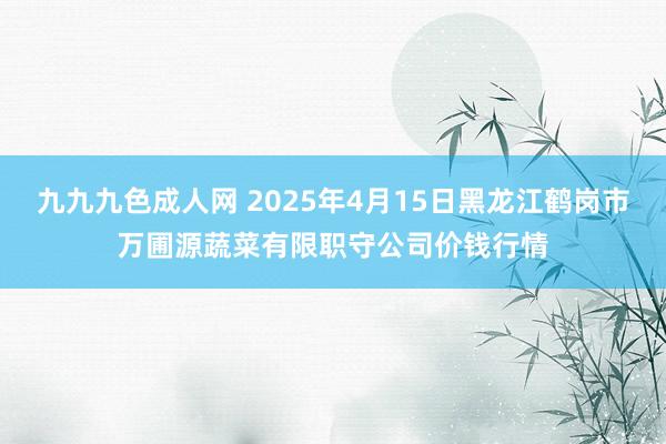 九九九色成人网 2025年4月15日黑龙江鹤岗市万圃源蔬菜有限职守公司价钱行情