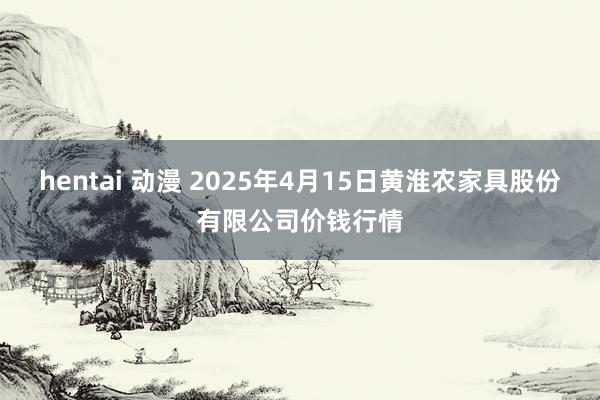 hentai 动漫 2025年4月15日黄淮农家具股份有限公司价钱行情