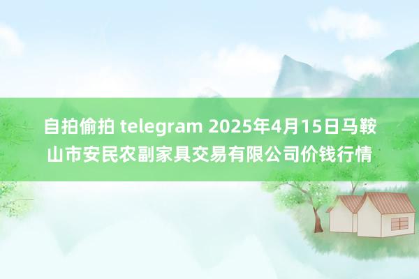 自拍偷拍 telegram 2025年4月15日马鞍山市安民农副家具交易有限公司价钱行情