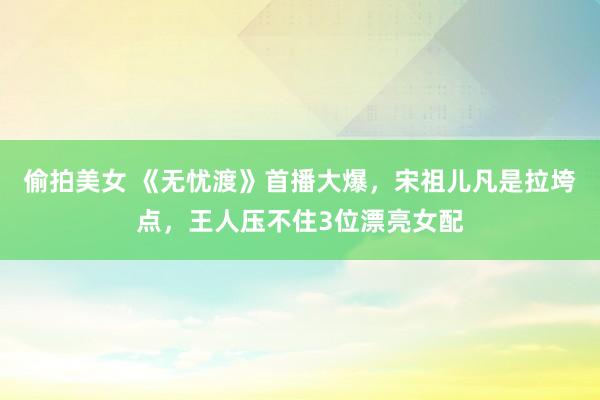 偷拍美女 《无忧渡》首播大爆，宋祖儿凡是拉垮点，王人压不住3位漂亮女配