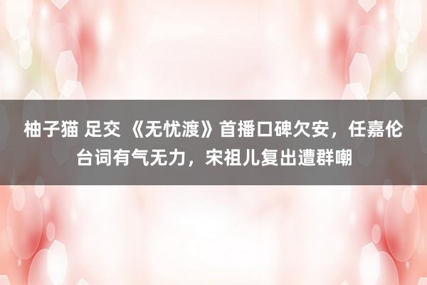 柚子猫 足交 《无忧渡》首播口碑欠安，任嘉伦台词有气无力，宋祖儿复出遭群嘲
