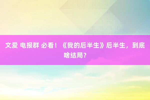 文爱 电报群 必看！《我的后半生》后半生，到底啥结局？