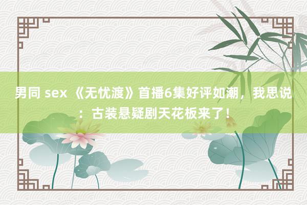 男同 sex 《无忧渡》首播6集好评如潮，我思说：古装悬疑剧天花板来了！