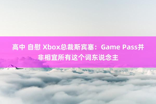 高中 自慰 Xbox总裁斯宾塞：Game Pass并非相宜所有这个词东说念主