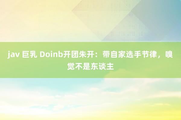 jav 巨乳 Doinb开团朱开：带自家选手节律，嗅觉不是东谈主