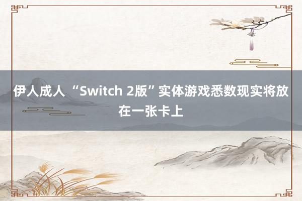伊人成人 “Switch 2版”实体游戏悉数现实将放在一张卡上