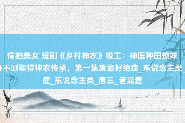 偷拍美女 短剧《乡村神农》竣工：神医种田撩妹全实录老独身不测取得神农传承，第一集就治好绝症_东说念主类_唐三_诸嘉鑫