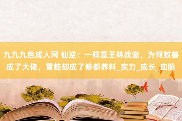 九九九色成人网 仙逆：一样是王林战宠，为何蚊兽成了大佬，雷蛙却成了修都养料_实力_成长_血脉