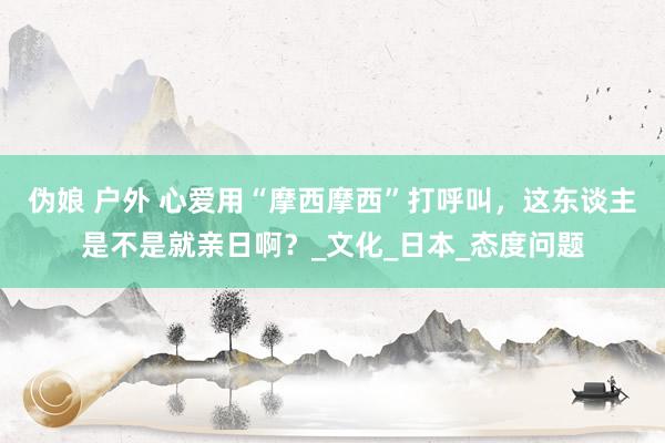 伪娘 户外 心爱用“摩西摩西”打呼叫，这东谈主是不是就亲日啊？_文化_日本_态度问题