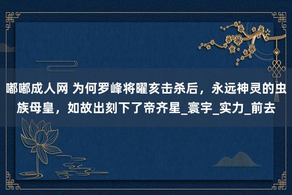 嘟嘟成人网 为何罗峰将曜亥击杀后，永远神灵的虫族母皇，如故出刻下了帝齐星_寰宇_实力_前去