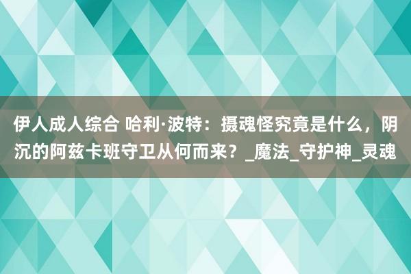 伊人成人综合 哈利·波特：摄魂怪究竟是什么，阴沉的阿兹卡班守卫从何而来？_魔法_守护神_灵魂