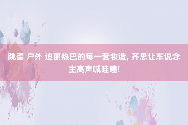 跳蛋 户外 迪丽热巴的每一套妆造， 齐思让东说念主高声喊哇噻!