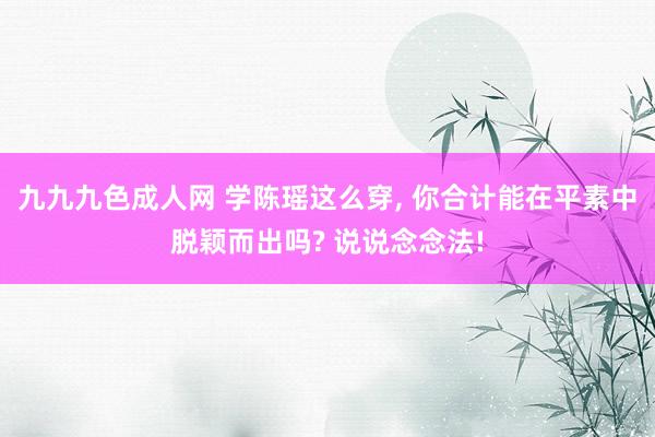 九九九色成人网 学陈瑶这么穿， 你合计能在平素中脱颖而出吗? 说说念念法!