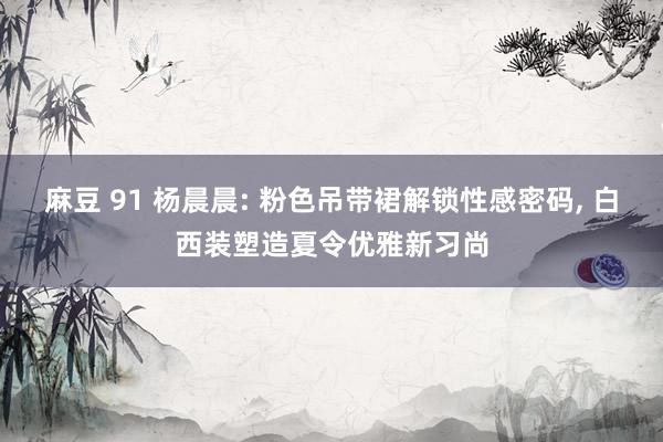 麻豆 91 杨晨晨: 粉色吊带裙解锁性感密码, 白西装塑造夏令优雅新习尚