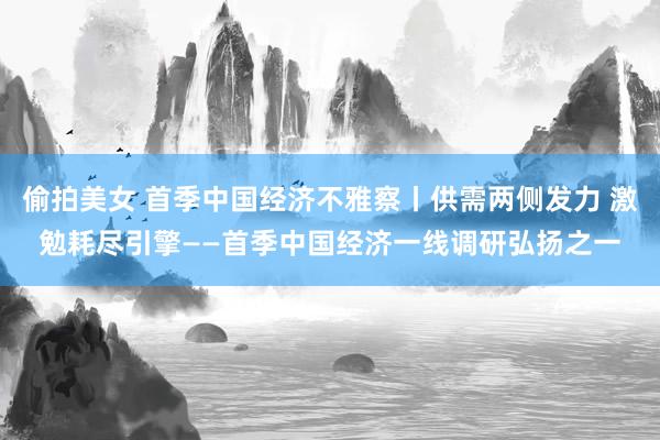 偷拍美女 首季中国经济不雅察丨供需两侧发力 激勉耗尽引擎——首季中国经济一线调研弘扬之一