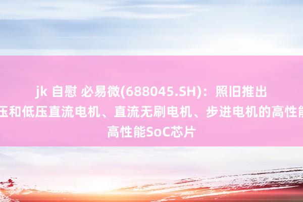 jk 自慰 必易微(688045.SH)：照旧推出了针对高压和低压直流电机、直流无刷电机、步进电机的高性能SoC芯片