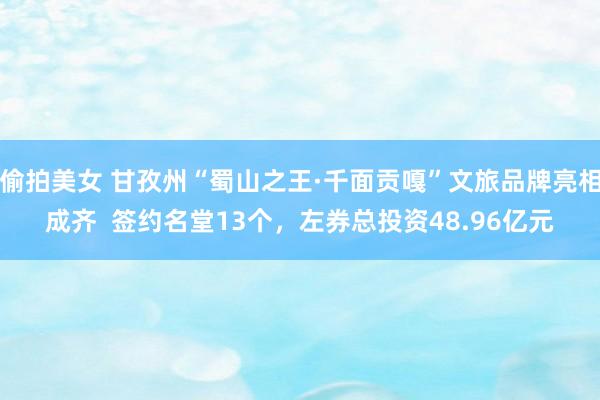 偷拍美女 甘孜州“蜀山之王·千面贡嘎”文旅品牌亮相成齐  签约名堂13个，左券总投资48.96亿元