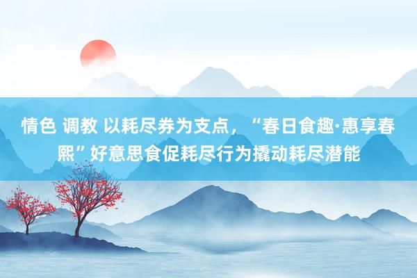 情色 调教 以耗尽券为支点，“春日食趣·惠享春熙”好意思食促耗尽行为撬动耗尽潜能