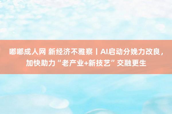 嘟嘟成人网 新经济不雅察丨AI启动分娩力改良，加快助力“老产业+新技艺”交融更生