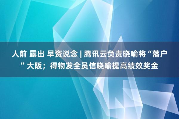 人前 露出 早资说念 | 腾讯云负责晓喻将“落户”大阪；得物发全员信晓喻提高绩效奖金