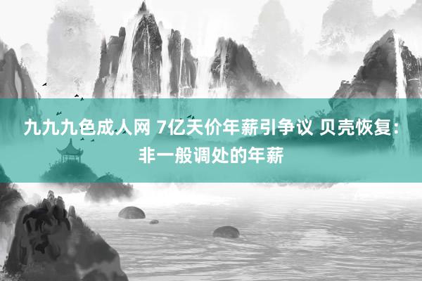 九九九色成人网 7亿天价年薪引争议 贝壳恢复：非一般调处的年薪
