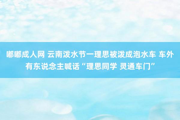 嘟嘟成人网 云南泼水节一理思被泼成泡水车 车外有东说念主喊话“理思同学 灵通车门”