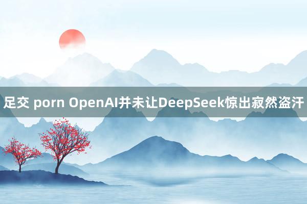 足交 porn OpenAI并未让DeepSeek惊出寂然盗汗