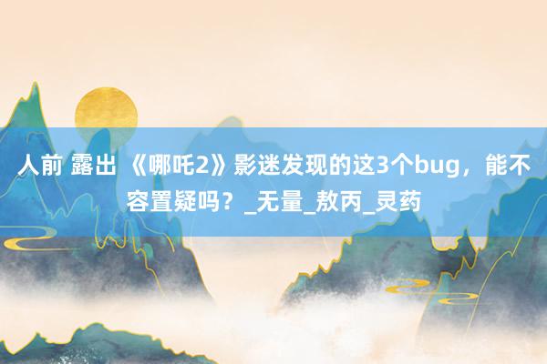 人前 露出 《哪吒2》影迷发现的这3个bug，能不容置疑吗？_无量_敖丙_灵药