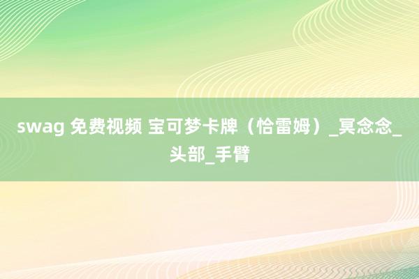 swag 免费视频 宝可梦卡牌（恰雷姆）_冥念念_头部_手臂