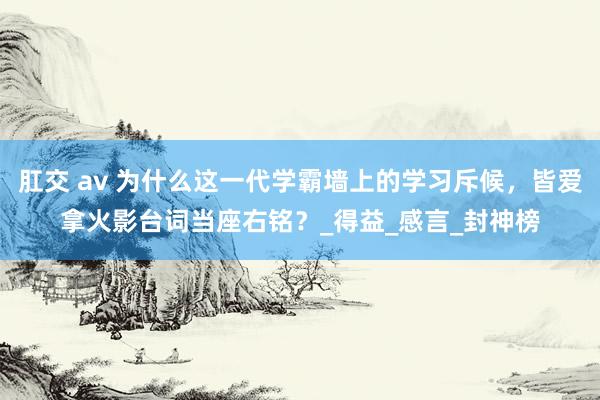 肛交 av 为什么这一代学霸墙上的学习斥候，皆爱拿火影台词当座右铭？_得益_感言_封神榜