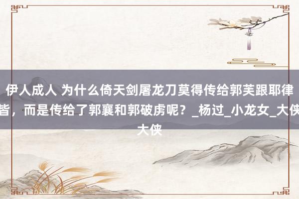 伊人成人 为什么倚天剑屠龙刀莫得传给郭芙跟耶律皆，而是传给了郭襄和郭破虏呢？_杨过_小龙女_大侠