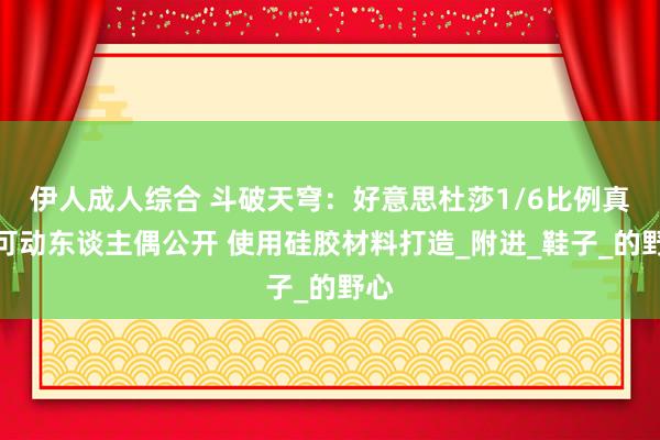 伊人成人综合 斗破天穹：好意思杜莎1/6比例真贵可动东谈主偶公开 使用硅胶材料打造_附进_鞋子_的野心