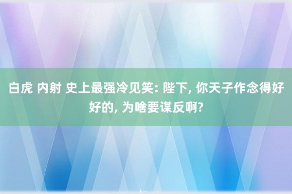 白虎 内射 史上最强冷见笑: 陛下， 你天子作念得好好的， 为啥要谋反啊?